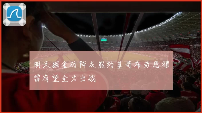明天掘金对阵灰熊约基奇布劳恩穆雷有望全力出战