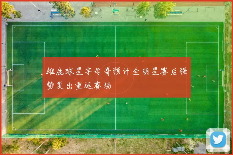 雄鹿球星字母哥预计全明星赛后强势复出重返赛场