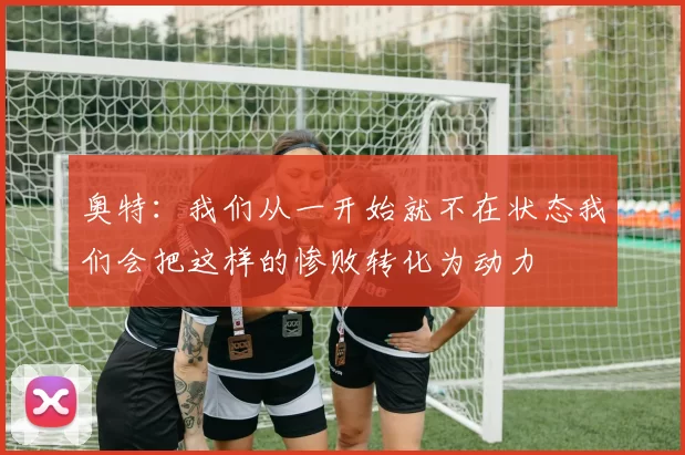 奥特：我们从一开始就不在状态我们会把这样的惨败转化为动力