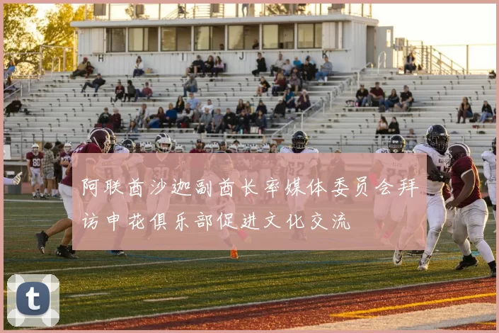 阿联酋沙迦副酋长率媒体委员会拜访申花俱乐部促进文化交流