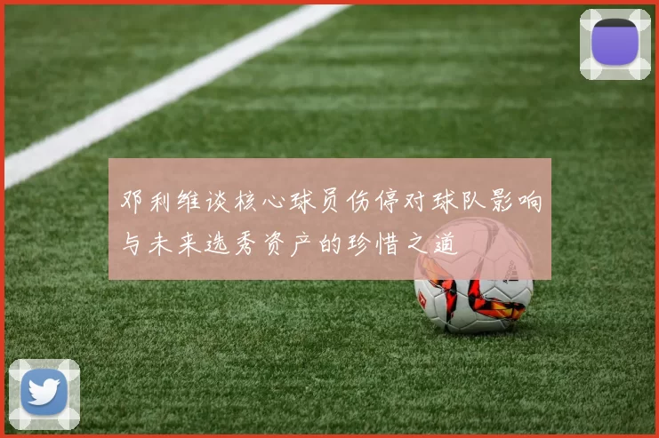 邓利维谈核心球员伤停对球队影响与未来选秀资产的珍惜之道