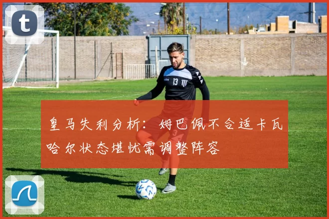 皇马失利分析：姆巴佩不合适卡瓦哈尔状态堪忧需调整阵容