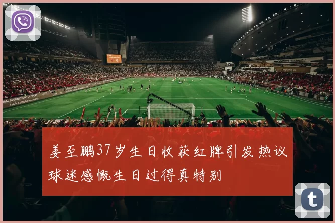 姜至鹏37岁生日收获红牌引发热议球迷感慨生日过得真特别