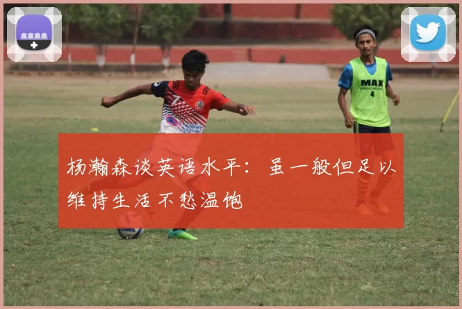 杨瀚森谈英语水平：虽一般但足以维持生活不愁温饱