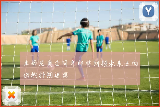 库蒂尼奥合同年即将到期未来去向仍然扑朔迷离