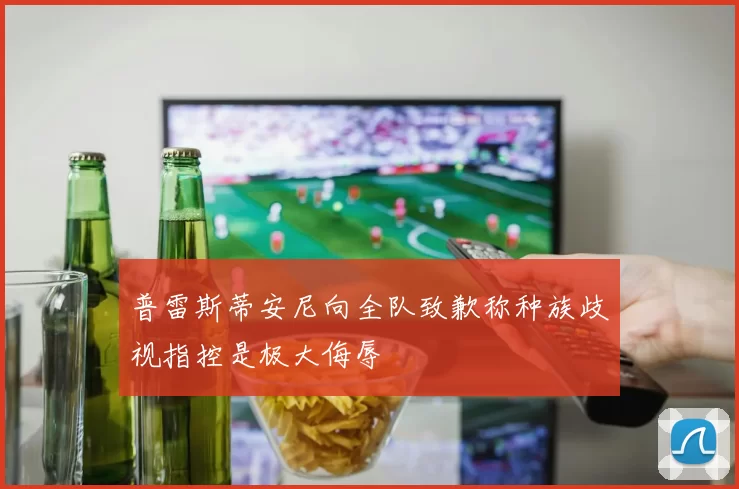 普雷斯蒂安尼向全队致歉称种族歧视指控是极大侮辱
