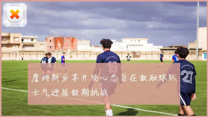 詹姆斯分享开场心态旨在激励球队士气迎接假期挑战