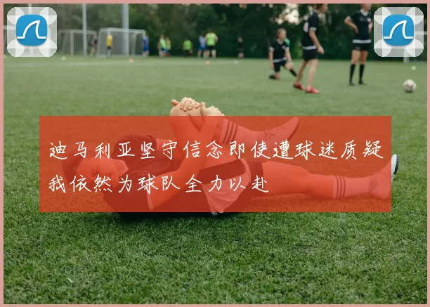 迪马利亚坚守信念即使遭球迷质疑我依然为球队全力以赴
