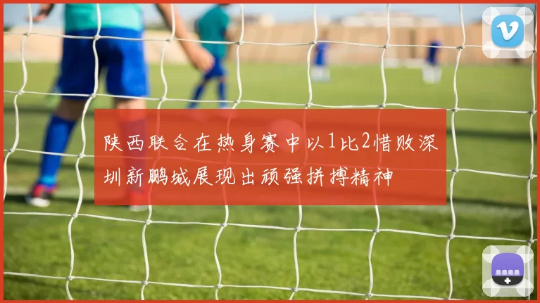 陕西联合在热身赛中以1比2惜败深圳新鹏城展现出顽强拼搏精神