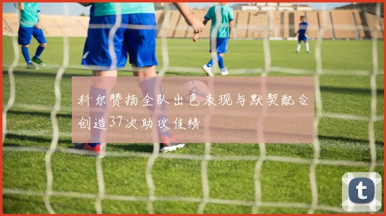 科尔赞扬全队出色表现与默契配合创造37次助攻佳绩